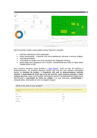 Além dos pontos citados, outros
• interface web bonita e bem organizada;
• ótima customização -
• vasta documentação;
• o SonarQubr se integra com vários servidores de integração contínua;
• possui plugin para integração com o Eclipse
rodadas direto na IDE;
Uma iniciativa brasileira nesse sentido
desenvolvimento, do brasileiro Mauricio Aniche, que traz em suas análises informações
quanto ao tamanho do projeto
commits, a quantidade de vezes que erros
números de erros, assim como também informações quanto a complexidade do código fonte,
identificando a quantidade de linhas de códigos
evolução desta. Como pode ser visto na imagem a seguir
Além dos pontos citados, outros podem chamar bastante a atenção:
interface web bonita e bem organizada;
- é possível criar novos dashboards, adicionar e remover widgets;
vasta documentação;
o SonarQubr se integra com vários servidores de integração contínua;
lugin para integração com o Eclipse - possibilitando que todas as regras sejam
rodadas direto na IDE;
Uma iniciativa brasileira nesse sentido é a Code Sheriff, ainda em fase de melhoria e
do brasileiro Mauricio Aniche, que traz em suas análises informações
tamanho do projeto, a frequência com que os desenvolvedores realizam
quantidade de vezes que erros são escritos, quais arquivos possuem o maior
, assim como também informações quanto a complexidade do código fonte,
quantidade de linhas de códigos e as suas evoluções,
evolução desta. Como pode ser visto na imagem a seguir:
criar novos dashboards, adicionar e remover widgets;
o SonarQubr se integra com vários servidores de integração contínua;
possibilitando que todas as regras sejam
ainda em fase de melhoria e
do brasileiro Mauricio Aniche, que traz em suas análises informações
frequência com que os desenvolvedores realizam
quais arquivos possuem o maior
, assim como também informações quanto a complexidade do código fonte,
e as suas evoluções, complexidade e
 