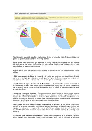 Valendo assim dedicação quanto a implantação destas ferramentas e aperfeiçoamento para o
ganho na garantia e na qualidade do código escrito.
Desta forma, posso considerar que a análise
de inspeções de software e sendo ela eficaz na busca de defeitos relacionados aos princípios
de programação e à manutenabilidade.
E tenho alguns itens que devo considerar quando for implantar uma ferramenta de métrica de
código:
- Não começar com o código já existente
de erros de código, aparentemente errado para as regras da ferramenta,
desestimuladar. Assim, é interessante sempre começar no início do projeto.
- Customizar as regras habilitadas da ferramenta
estado da arte, ou seja, vem com as regras mais relevantes
da ferramenta, então desta forma é bom avaliar quais as métricas realmente valem à pena
pra o seu projeto.
- Incluir na integração Contínua
durante a integração contínua, mas também
ciência dos valores da métrica na máquina dele. Por mais que existam dashboards para
mostrar gráficos de evolução, é importante
como está seu código e se sentir
- Corrigir ou não os erros apontados
corrigir os erros apresentados, é mais uma questão de gestão do que puro preciosismo da
equipe, ou seja, se é importante pra o cliente
modificabilidade, será também importante incluir isso também dentro do backlog para
correção.
- Analise o nível de modificabilidade
estão levando mais ou menos tempo, e se o
Valendo assim dedicação quanto a implantação destas ferramentas e aperfeiçoamento para o
ganho na garantia e na qualidade do código escrito.
Desta forma, posso considerar que a análise de código-fonte automatizada é uma das técnica
de inspeções de software e sendo ela eficaz na busca de defeitos relacionados aos princípios
de programação e à manutenabilidade.
E tenho alguns itens que devo considerar quando for implantar uma ferramenta de métrica de
Não começar com o código já existente - A equipe vai perceber uma quantidade elevada
de erros de código, aparentemente errado para as regras da ferramenta, e isso tende à
desestimuladar. Assim, é interessante sempre começar no início do projeto.
Customizar as regras habilitadas da ferramenta - As ferramentas sempre vêem com o
estado da arte, ou seja, vem com as regras mais relevantes habilitadas de acordo
da ferramenta, então desta forma é bom avaliar quais as métricas realmente valem à pena
Incluir na integração Contínua - É importante incluir a verificação do código a cada commit
durante a integração contínua, mas também permitir ao desenvolvedor a possibilidade de ter
ciência dos valores da métrica na máquina dele. Por mais que existam dashboards para
mostrar gráficos de evolução, é importante que desenvolvedor possa verificar localmente
como está seu código e se sentir seguro a commitar as alterações
apontados é uma questão de gestão - Se sua equipe validou não
corrigir os erros apresentados, é mais uma questão de gestão do que puro preciosismo da
equipe, ou seja, se é importante pra o cliente um código com um nível bom de
modificabilidade, será também importante incluir isso também dentro do backlog para
Analise o nível de modificabilidade - É importante acompanhar se as issues de correção
estão levando mais ou menos tempo, e se o software está com os números de defeitos
Valendo assim dedicação quanto a implantação destas ferramentas e aperfeiçoamento para o
fonte automatizada é uma das técnica
de inspeções de software e sendo ela eficaz na busca de defeitos relacionados aos princípios
E tenho alguns itens que devo considerar quando for implantar uma ferramenta de métrica de
A equipe vai perceber uma quantidade elevada
e isso tende à ser
As ferramentas sempre vêem com o
de acordo com a visão
da ferramenta, então desta forma é bom avaliar quais as métricas realmente valem à pena
É importante incluir a verificação do código a cada commit
permitir ao desenvolvedor a possibilidade de ter
ciência dos valores da métrica na máquina dele. Por mais que existam dashboards para
que desenvolvedor possa verificar localmente
Se sua equipe validou não
corrigir os erros apresentados, é mais uma questão de gestão do que puro preciosismo da
um código com um nível bom de
modificabilidade, será também importante incluir isso também dentro do backlog para
É importante acompanhar se as issues de correção
software está com os números de defeitos
 