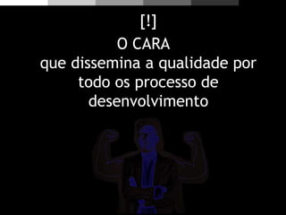 [!]
O CARA
que dissemina a qualidade por
todo os processo de
desenvolvimento
 
