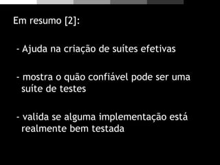 Em resumo [2]:
- Ajuda na criação de suítes efetivas
- mostra o quão confiável pode ser uma
suíte de testes
- valida se alguma implementação está
realmente bem testada
 
