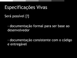 Especificações Vivas
Será possível [?]
- documentação formal para ser base ao
desenvolvedor
- documentação consistente com o código
e entregável
 