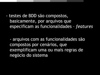 - testes de BDD são compostos,
basicamente, por arquivos que
especificam as funcionalidades – features
- arquivos com as funcionalidades são
compostos por cenários, que
exemplificam uma ou mais regras de
negócio do sistema
 