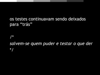 os testes continuavam sendo deixados
para “trás”
/*
salvem-se quem puder e testar o que der
*/
 