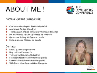 Globalcode – Open4education
ABOUT ME !
Kamilla Queiróz (MihQueiróz)
Cearense adotada pelo Rio Grande do Sul
Analista de Testes @NeoGrid
Tecnóloga em Análise e Desenvolvimento de Sistemas
Pós-Graduando Teste e Qualidade de Software
Mantedora do Blog MihQueiroz.com.br
En.tu.si.as.ta e hóspede do Mundo
Contato:
Email: q.kamilla@gmail.com
Blog: mihqueiroz.com.br
Twitter: twitter.com/MihQueiroz
Facebook: facebook.com/kamilla.queiroz
LinkedIn: linkedin.com/kamilla.queiroz
SlideShare: slideshare.net/kamilla.queirz
 