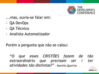 Globalcode – Open4education
...mas, ouvia-se falar em:
- QA DevOps
- QA Técnico
- Analista Automatizador
Porém a pergunta que não se calou:
“O que esses CRISTÕES fazem de tão
extraordinário que precisam ser / ter
atividades tão distintas?” – Kamilla Queiróz
 