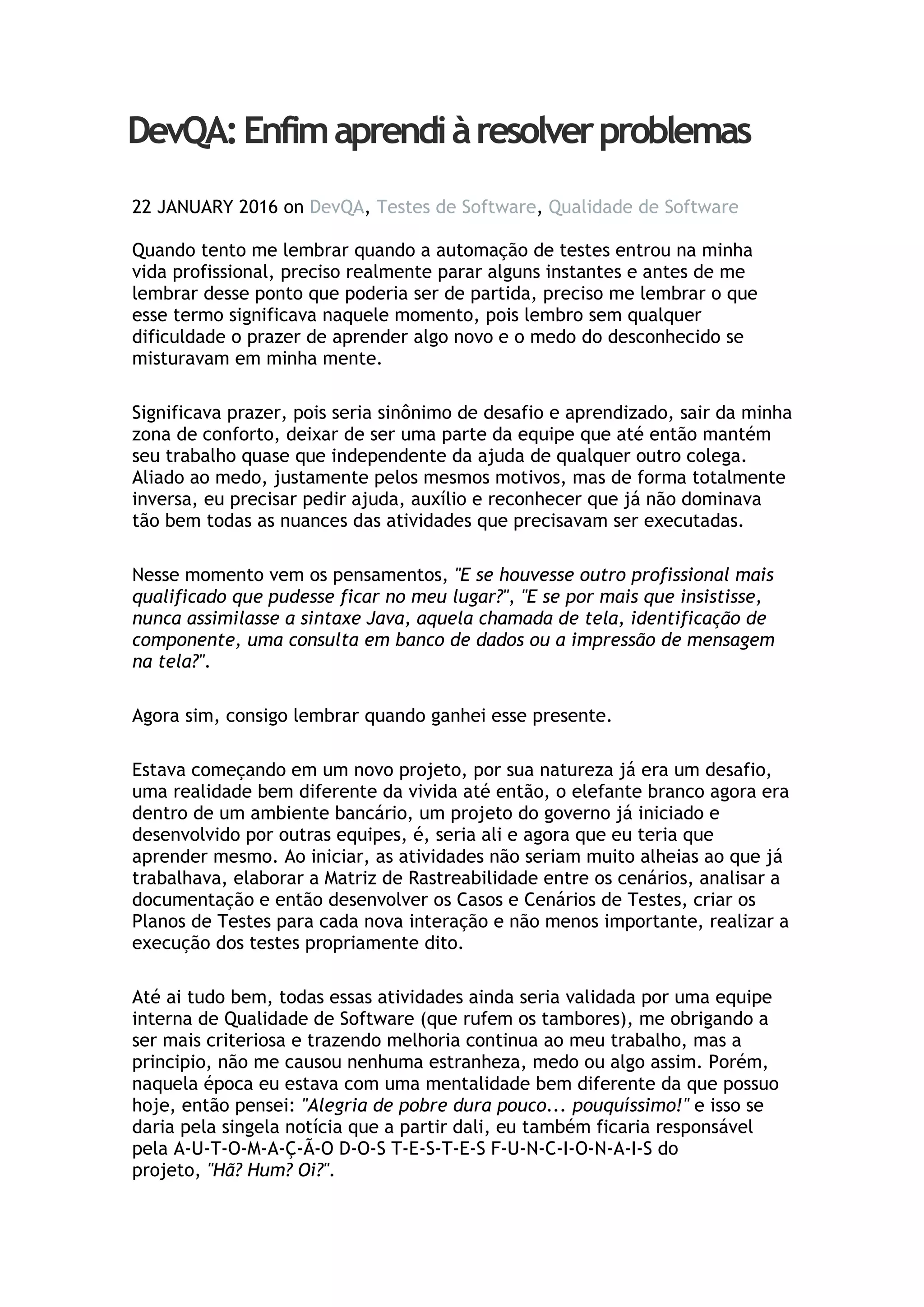 DevQA:Enfimaprendiàresolverproblemas
22 JANUARY 2016 on DevQA, Testes de Software, Qualidade de Software
Quando tento me lembrar quando a automação de testes entrou na minha
vida profissional, preciso realmente parar alguns instantes e antes de me
lembrar desse ponto que poderia ser de partida, preciso me lembrar o que
esse termo significava naquele momento, pois lembro sem qualquer
dificuldade o prazer de aprender algo novo e o medo do desconhecido se
misturavam em minha mente.
Significava prazer, pois seria sinônimo de desafio e aprendizado, sair da minha
zona de conforto, deixar de ser uma parte da equipe que até então mantém
seu trabalho quase que independente da ajuda de qualquer outro colega.
Aliado ao medo, justamente pelos mesmos motivos, mas de forma totalmente
inversa, eu precisar pedir ajuda, auxílio e reconhecer que já não dominava
tão bem todas as nuances das atividades que precisavam ser executadas.
Nesse momento vem os pensamentos, "E se houvesse outro profissional mais
qualificado que pudesse ficar no meu lugar?", "E se por mais que insistisse,
nunca assimilasse a sintaxe Java, aquela chamada de tela, identificação de
componente, uma consulta em banco de dados ou a impressão de mensagem
na tela?".
Agora sim, consigo lembrar quando ganhei esse presente.
Estava começando em um novo projeto, por sua natureza já era um desafio,
uma realidade bem diferente da vivida até então, o elefante branco agora era
dentro de um ambiente bancário, um projeto do governo já iniciado e
desenvolvido por outras equipes, é, seria ali e agora que eu teria que
aprender mesmo. Ao iniciar, as atividades não seriam muito alheias ao que já
trabalhava, elaborar a Matriz de Rastreabilidade entre os cenários, analisar a
documentação e então desenvolver os Casos e Cenários de Testes, criar os
Planos de Testes para cada nova interação e não menos importante, realizar a
execução dos testes propriamente dito.
Até ai tudo bem, todas essas atividades ainda seria validada por uma equipe
interna de Qualidade de Software (que rufem os tambores), me obrigando a
ser mais criteriosa e trazendo melhoria continua ao meu trabalho, mas a
principio, não me causou nenhuma estranheza, medo ou algo assim. Porém,
naquela época eu estava com uma mentalidade bem diferente da que possuo
hoje, então pensei: "Alegria de pobre dura pouco... pouquíssimo!" e isso se
daria pela singela notícia que a partir dali, eu também ficaria responsável
pela A-U-T-O-M-A-Ç-Ã-O D-O-S T-E-S-T-E-S F-U-N-C-I-O-N-A-I-S do
projeto, "Hã? Hum? Oi?".
 