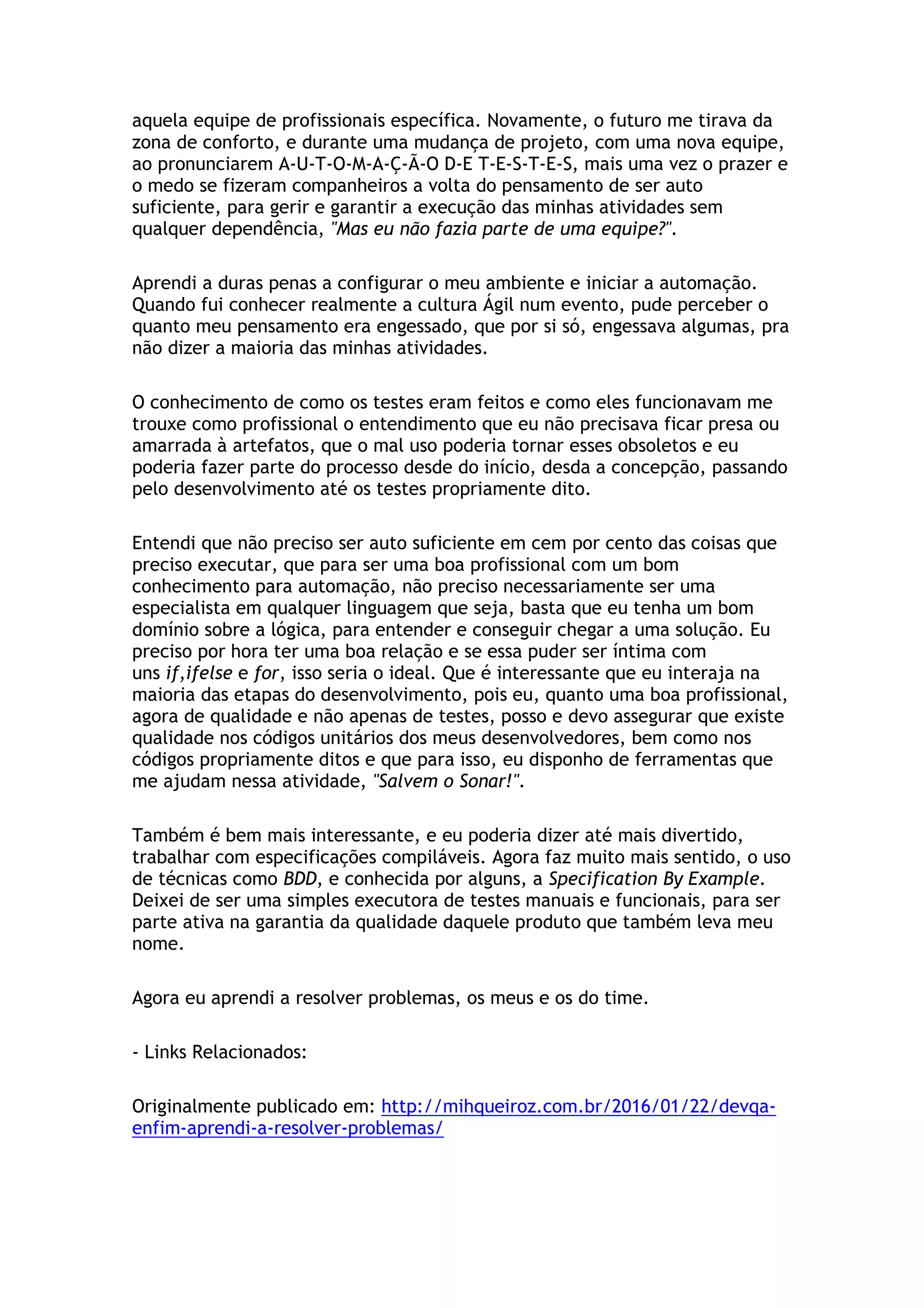 aquela equipe de profissionais específica. Novamente, o futuro me tirava da
zona de conforto, e durante uma mudança de projeto, com uma nova equipe,
ao pronunciarem A-U-T-O-M-A-Ç-Ã-O D-E T-E-S-T-E-S, mais uma vez o prazer e
o medo se fizeram companheiros a volta do pensamento de ser auto
suficiente, para gerir e garantir a execução das minhas atividades sem
qualquer dependência, "Mas eu não fazia parte de uma equipe?".
Aprendi a duras penas a configurar o meu ambiente e iniciar a automação.
Quando fui conhecer realmente a cultura Ágil num evento, pude perceber o
quanto meu pensamento era engessado, que por si só, engessava algumas, pra
não dizer a maioria das minhas atividades.
O conhecimento de como os testes eram feitos e como eles funcionavam me
trouxe como profissional o entendimento que eu não precisava ficar presa ou
amarrada à artefatos, que o mal uso poderia tornar esses obsoletos e eu
poderia fazer parte do processo desde do início, desda a concepção, passando
pelo desenvolvimento até os testes propriamente dito.
Entendi que não preciso ser auto suficiente em cem por cento das coisas que
preciso executar, que para ser uma boa profissional com um bom
conhecimento para automação, não preciso necessariamente ser uma
especialista em qualquer linguagem que seja, basta que eu tenha um bom
domínio sobre a lógica, para entender e conseguir chegar a uma solução. Eu
preciso por hora ter uma boa relação e se essa puder ser íntima com
uns if,ifelse e for, isso seria o ideal. Que é interessante que eu interaja na
maioria das etapas do desenvolvimento, pois eu, quanto uma boa profissional,
agora de qualidade e não apenas de testes, posso e devo assegurar que existe
qualidade nos códigos unitários dos meus desenvolvedores, bem como nos
códigos propriamente ditos e que para isso, eu disponho de ferramentas que
me ajudam nessa atividade, "Salvem o Sonar!".
Também é bem mais interessante, e eu poderia dizer até mais divertido,
trabalhar com especificações compiláveis. Agora faz muito mais sentido, o uso
de técnicas como BDD, e conhecida por alguns, a Specification By Example.
Deixei de ser uma simples executora de testes manuais e funcionais, para ser
parte ativa na garantia da qualidade daquele produto que também leva meu
nome.
Agora eu aprendi a resolver problemas, os meus e os do time.
- Links Relacionados:
Originalmente publicado em: http://mihqueiroz.com.br/2016/01/22/devqa-
enfim-aprendi-a-resolver-problemas/
 