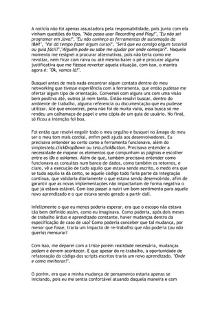 A notícia não foi apenas assustadora pela responsabilidade, pois junto com ela
vinham questões do tipo, "Não posso usar Recording and Play!", "Eu não sei
programar em Java!", "Eu não conheço as ferramentas de automação da
IBM!", "Vai dá tempo fazer algum curso?", "Será que eu consigo algum tutorial
ou guia fácil?","Alguém pode ou sabe me ajudar por onde começar?". Naquele
momento me resignei a procurar alternativas, pois não teria como me
revoltar, nem ficar com raiva ou até mesmo bater o pé e procurar alguma
justificativa que me fizesse reverter aquela situação, com isso, o mantra
agora é: "Ok, vamos lá!".
Busquei antes de mais nada encontrar algum contato dentro do meu
networking que tivesse experiência com a ferramenta, que então pudesse me
ofertar algum tipo de orientação. Conversei com alguns uns com uma visão
bem positiva até, outros já nem tanto. Então resolvi buscar, dentro do
ambiente de trabalho, alguma referencia ou documentação que eu pudesse
utilizar. Até que encontrei, pena não foi de muita valia, essa busca só me
rendeu um calhamaço de papel e uma cópia de um guia de usuário. No final,
só ficou a intenção foi boa.
Foi então que resolvi engolir todo o meu orgulho e busquei no âmago do meu
ser o meu tom mais cordial, enfim pedi ajuda aos desenvolvedores. Eu
precisava entender ao certo como a ferramenta funcionava, além do
simplestela.clickDropDown ou tela.clickButton. Precisava entender a
necessidade de mapear os elementos que compunham as páginas e escolher
entre os IDs e osNames. Além de que, também precisava entender como
funcionava as consultas num banco de dados, como também os retornos, e
claro, vê a execução de tudo aquilo que estava sendo escrito, o medo era que
se tudo aquilo ia dá certo, se aquele código todo faria parte da integração
contínua, que validaria diariamente o que estava sendo desenvolvido, afim de
garantir que as novas implementações não impactariam de forma negativa o
que já estava estável. Com isso passei a nutri um bom sentimento para aquele
novo aprendizado e o que estava sendo gerado a partir dali.
Infelizmente o que eu menos poderia esperar, era que o escopo não estava
tão bem definido assim, como eu imaginava. Como poderia, após dois meses
de trabalho árduo e aprendizado constante, haver mudanças dentro da
especificação de caso de uso? Como poderia conceber que tal mudança, por
menor que fosse, traria um impacto de re-trabalho que não poderia (ou não
queria) mensurar?
Com isso, me deparei com a triste porém realidade necessária, mudanças
podem e devem acontecer. E que apesar do re-trabalho, a oportunidade de
refatoração do código dos scripts escritos traria um novo aprendizado. "Onde
e como melhorar?".
O porém, era que a minha mudança de pensamento estaria apenas se
iniciando, pois eu me sentia confortável atuando daquela maneira e com
 