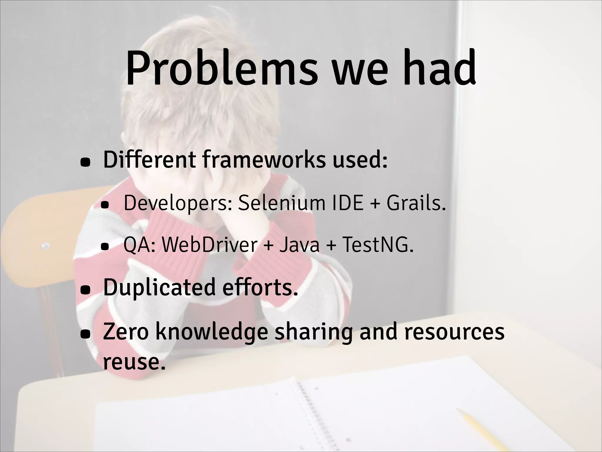 Problems we had
• Different frameworks used:
• Developers: Selenium IDE + Grails.
• QA: WebDriver + Java + TestNG.
• Duplicated efforts.
• Zero knowledge sharing and resources
reuse.
 