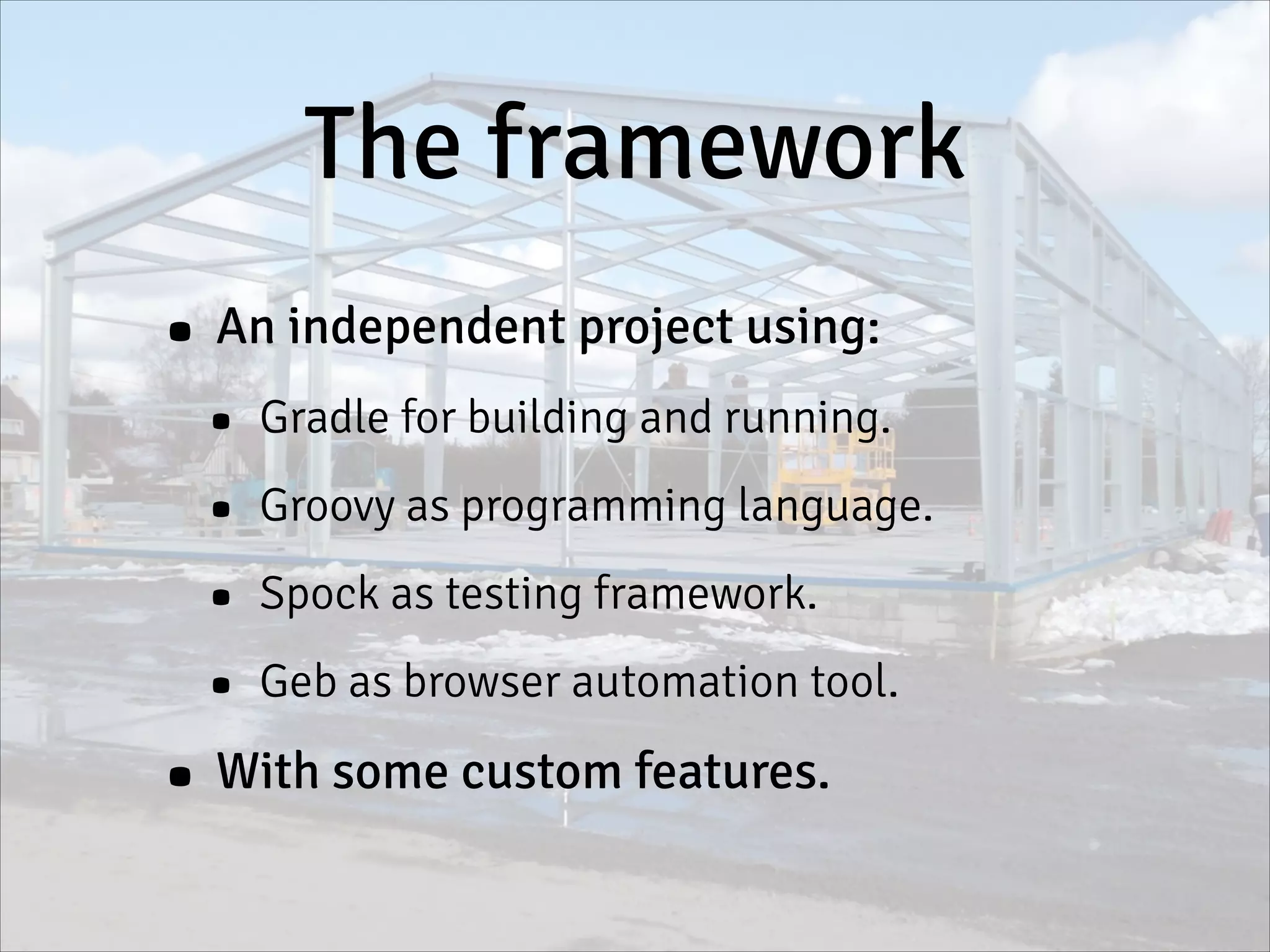 The framework
• An independent project using:
• Gradle for building and running.
• Groovy as programming language.
• Spock as testing framework.
• Geb as browser automation tool.
• With some custom features.
 
