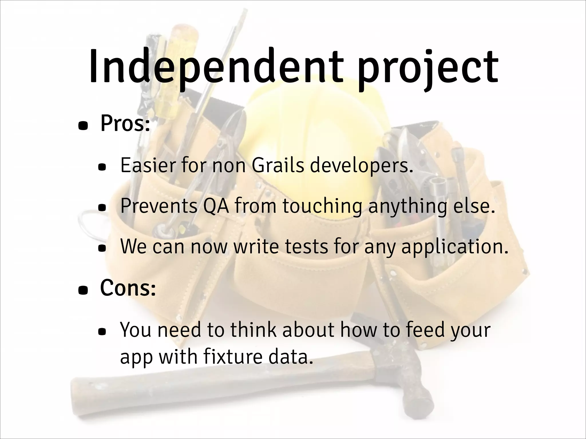 Independent project
• Pros:
• Easier for non Grails developers.
• Prevents QA from touching anything else.
• We can now write tests for any application.
• Cons:
• You need to think about how to feed your
app with fixture data.
 