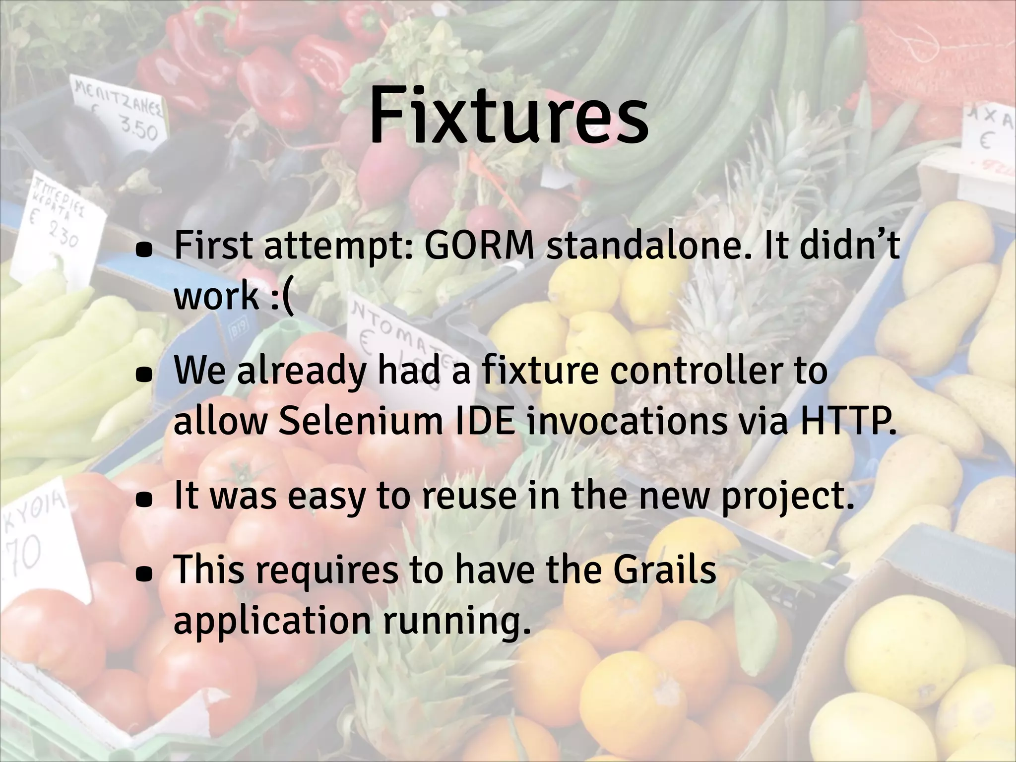 Fixtures
• First attempt: GORM standalone. It didn’t
work :(
• We already had a fixture controller to
allow Selenium IDE invocations via HTTP.
• It was easy to reuse in the new project.
• This requires to have the Grails
application running.
 
