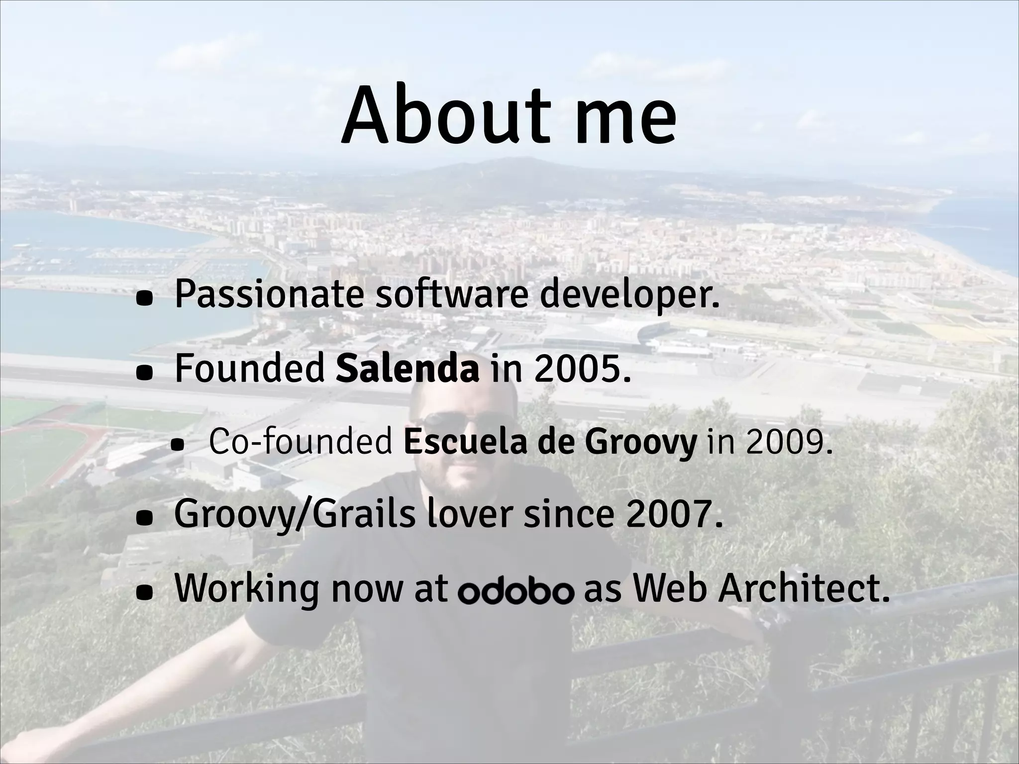 About me
• Passionate software developer.
• Founded Salenda in 2005.
• Co-founded Escuela de Groovy in 2009.
• Groovy/Grails lover since 2007.
• Working now at Odobo as Web Architect.
 