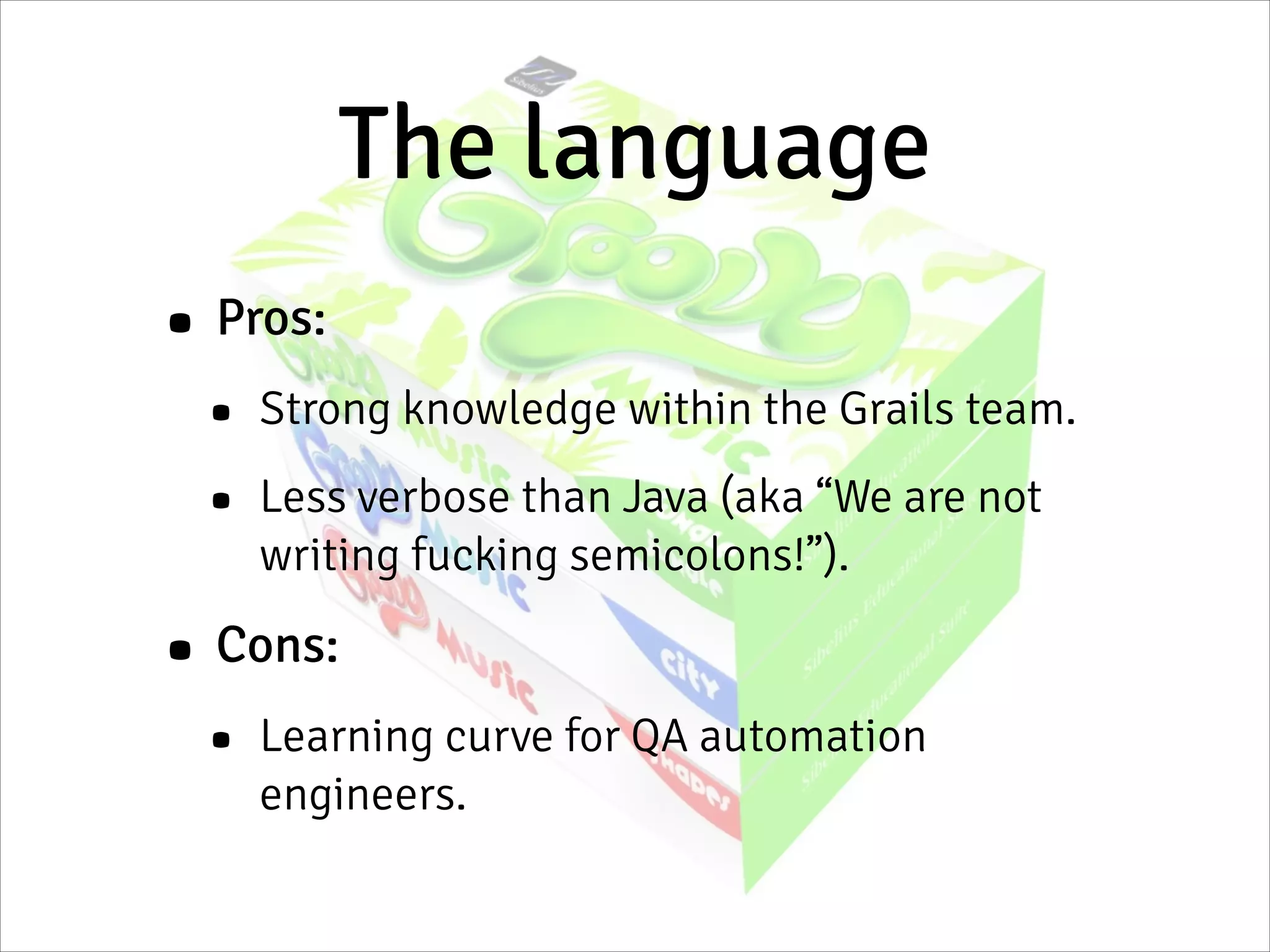 The language
• Pros:
• Strong knowledge within the Grails team.
• Less verbose than Java (aka “We are not
writing fucking semicolons!”).
• Cons:
• Learning curve for QA automation
engineers.
 