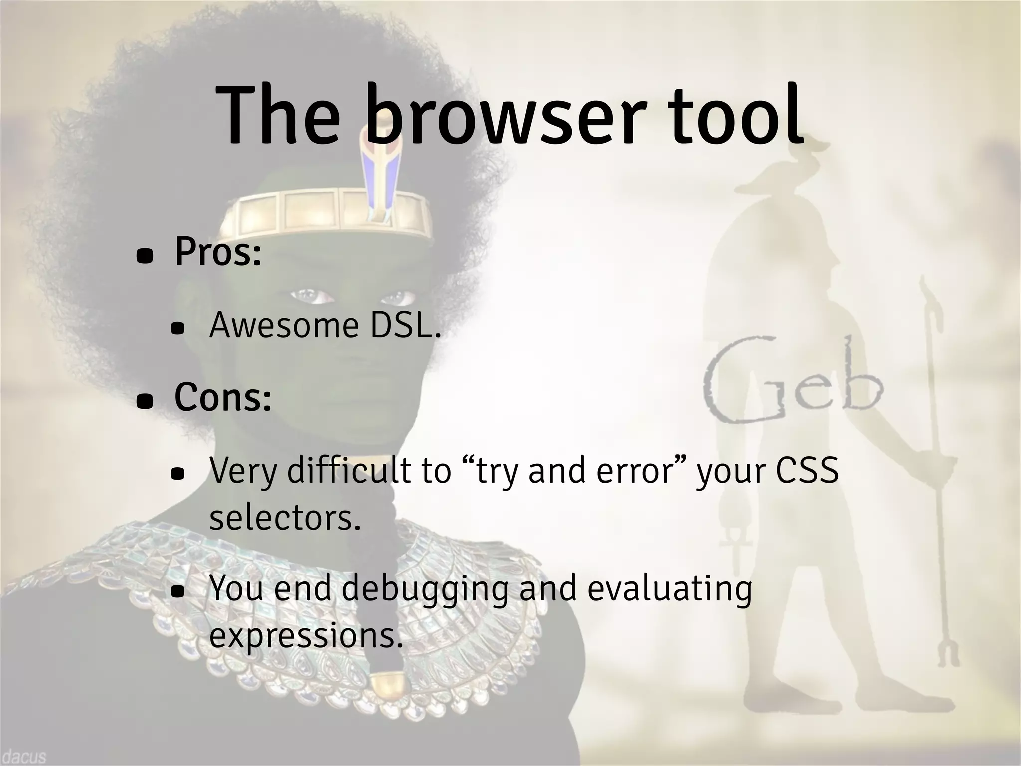The browser tool
• Pros:
• Awesome DSL.
• Cons:
• Very difficult to “try and error” your CSS
selectors.
• You end debugging and evaluating
expressions.
 