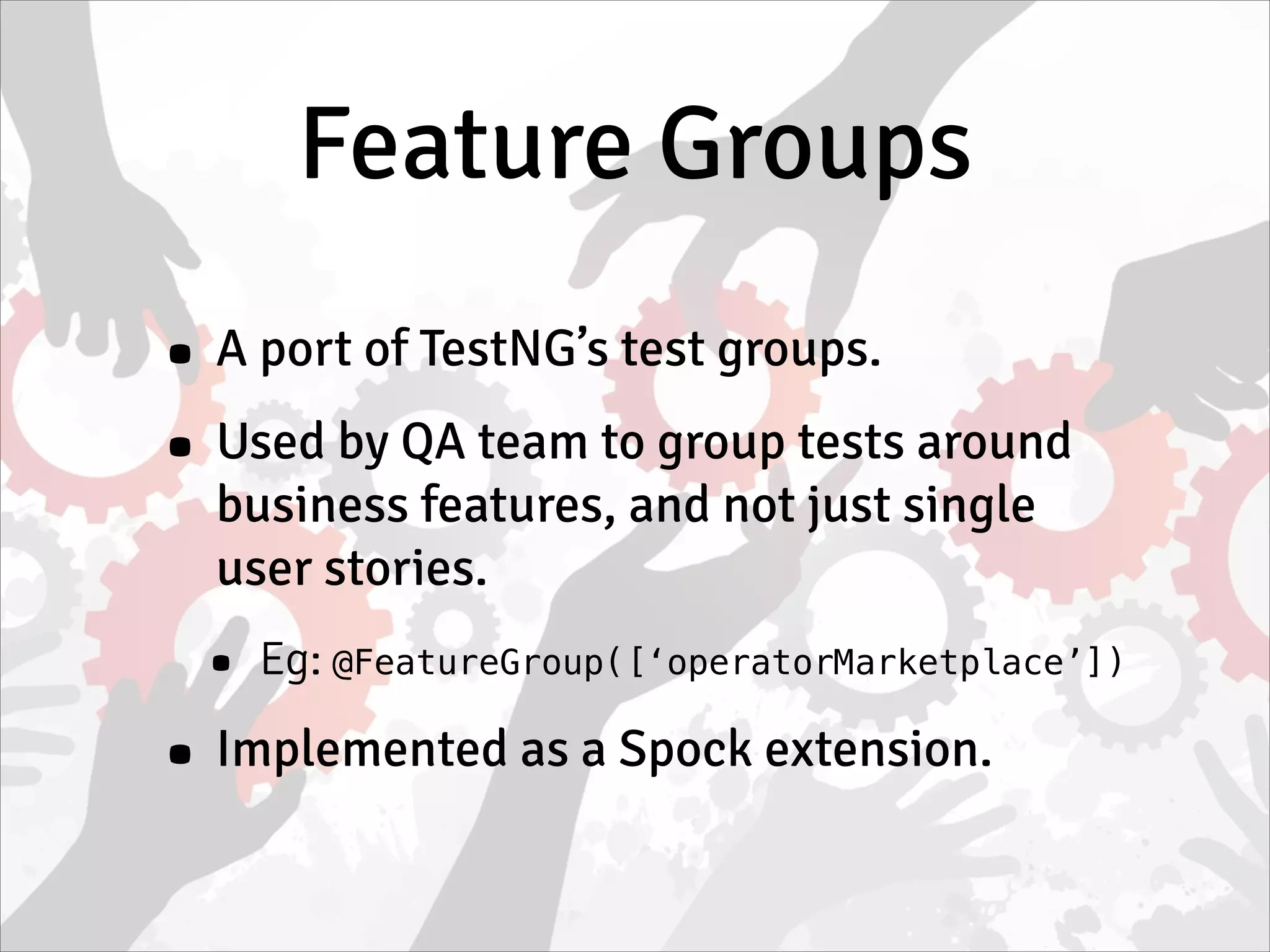 Feature Groups
• A port of TestNG’s test groups.
• Used by QA team to group tests around
business features, and not just single
user stories.
• Eg: @FeatureGroup([‘operatorMarketplace’])
• Implemented as a Spock extension.
 