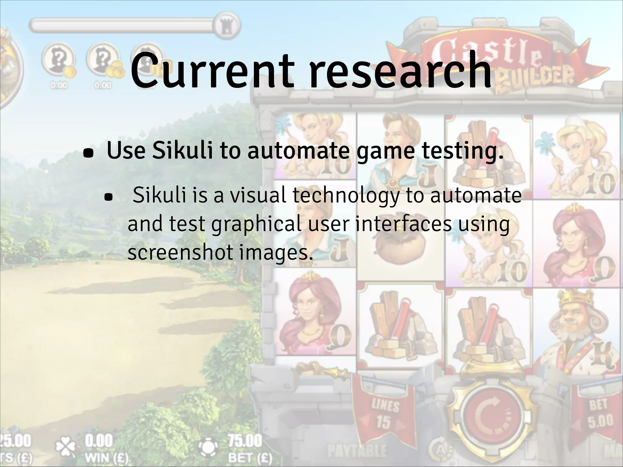 Current research
• Use Sikuli to automate game testing.
• Sikuli is a visual technology to automate
and test graphical user interfaces using
screenshot images.
 