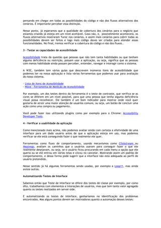 pensando em chegar em todas as possibilidades do código e não dos fluxos alternativos dos
cenários. É importante perceber essa distinção.
Nesse ponto, já esperamos que a qualidade de cobertura dos cenários para o negócio que
estamos criando já esteja em um nível aceitável. Caso não, e, possivelmente acontecerá, os
fluxos alternativos mostraram 'furos' nos cenários, e assim mais cenários para cobrir todas as
possibilidades devem ser feitos e logo mais código deves ser criados para atender essas
funcionalidades. No final, iremos verificar a cobertura do código e não dos fluxos..
3 - Testar as capacidades de acessibilidade
Acessibilidade trata da questão que pessoas que não tem tanta habilidades ou que tenham
alguma deficiência ou restrição, possam usar a aplicação, ou seja, significa que as pessoas
com menos habilidade ainda possam perceber, entender, navegar e interagir como o sistema.
A W3C, também tem vários guias que descrevem inúmeros itens de acessibilidade que
podemos ter na nossa aplicação e lista várias ferramentas que podemos usar para avaliação
do nosso sistema.
- Lista de Itens de Acessibilidade...........................................................................
- Wave - Ferramenta de Medição de Acessibilidade
Por exemplo, um dos testes dentro da ferramenta é o teste de contraste, que verifica se as
cores se diferem em um nível possível, para que uma pessoa que tenha alguma deficiência
visual possa reconhecer. Ele também é um bom indicador para mostrar onde você quer
gostaria de atrair uma maior atenção de usuários comuns, ou seja, um botão de concluir uma
ação como uma compra ou pagamento.
Você pode fazer isso utilizando plugins como por exemplo para o Chrome: Accessibility
Developer Tools.
4 - Verificar a usabilidade da aplicação
Como mencionado mais acima, não podemos avaliar ainda com certeza a efetividade de uma
interface para um dado usuário antes de que a aplicação esteja em uso, mas podemos
verificar se ele está conseguindo fazer o que realmente ele quer.
Ferramentas como fluxo de comportamento, usando mecanismos como Clickstream ou
Heatmap, avaliam os caminhos que o usuários usaram para conseguir fazer o que ele
realmente desejavam, ou seja, se o usuário ficou procurando em cada menu a opção que ele
queria ou se ele entrou em várias telas e clicou no cancelar. Mostrando assim um padrão de
comportamento, e dessa forma pode sugerir que a interface não está adequada ao perfil de
usuário pretendido.
Nesse sentido já há algumas ferramentas sendo usadas, por exemplo a Loop11, mas ainda
existe outras.
Automatizando Testes de Interface
Sabemos então que Teste de Interface se difere dos testes de classe por exemplo, por como
dito, trabalhamos com elementos e interações de usuários, mas que tem tanto valor agregado
quanto os testes realizados em server-side.
E automatizando os testes de interface, ganharíamos na identificação dos problemas
encontrados. Mas alguns pontos devem ser motivadores quanto a automação desses testes:
 