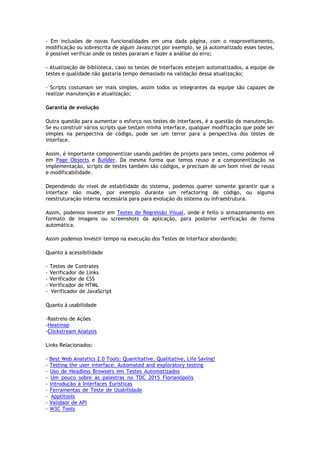 - Em inclusões de novas funcionalidades em uma dada página, com o reaproveitamento,
modificação ou sobrescrita de algum Javascript por exemplo, se já automatizado esses testes,
é possível verificar onde os testes pararam e fazer a análise do erro;
- Atualização de biblioteca, caso os testes de interfaces estejam automatizados, a equipe de
testes e qualidade não gastaria tempo demasiado na validação dessa atualização;
- Scripts costumam ser mais simples, assim todos os integrantes da equipe são capazes de
realizar manutenção e atualização;
Garantia de evolução
Outra questão para aumentar o esforço nos testes de interfaces, é a questão da manutenção.
Se eu construir vários scripts que testam minha interface, qualquer modificação que pode ser
simples na perspectiva de código, pode ser um terror para a perspectiva dos testes de
interface.
Assim, é importante componentizar usando padrões de projeto para testes, como podemos vê
em Page Objects e Builder. Da mesma forma que temos reuso e a componentização na
implementação, scripts de testes também são códigos, e precisam de um bom nível de reuso
e modificabilidade.
Dependendo do nível de estabilidade do sistema, podemos querer somente garantir que a
interface não mude, por exemplo durante um refactoring de código, ou alguma
reestruturação interna necessária para para evolução do sistema ou infraestrutura.
Assim, podemos investir em Testes de Regressão Visual, onde é feito o armazenamento em
formato de imagens ou screenshots da aplicação, para posterior verificação de forma
automática.
Assim podemos investir tempo na execução dos Testes de Interface abordando:
Quanto à acessibilidade
- Testes de Contrates.........................................................................................
- Verificador de Links.........................................................................................
- Verificador de CSS...........................................................................................
- Verificador de HTML.........................................................................................
- Verificador de JavaScript
Quanto à usabilidade
-Rastreio de Ações.............................................................................................
-Heatmap......................................................................................................
-Clickstream Analysis
Links Relacionados:
- Best Web Analytics 2.0 Tools: Quantitative, Qualitative, Life Saving!..............................
- Testing the user interface: Automated and exploratory testing....................................
- Uso de Headless Browsers em Testes Automatizados................................................
- Um pouco sobre as palestras no TDC 2015 Florianópolis.........................................
- Introdução à Interfaces Eurísticas........................................................................
- Ferramentas de Teste de Usabilidade...................................................................
- Applitools.....................................................................................................
- Validaor de API...............................................................................................
- W3C Tools.....................................................................................................
 