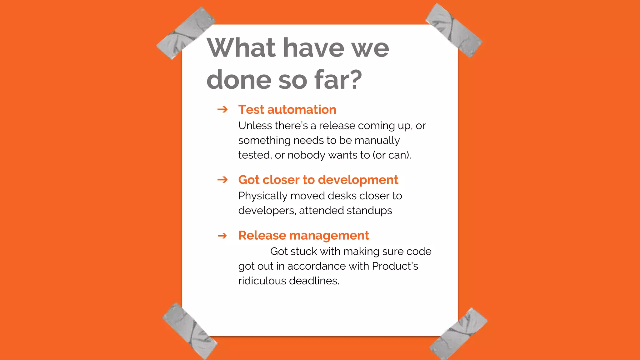 What have we
done so far?
➔ Test automation
Unless there’s a release coming up, or
something needs to be manually
tested, or nobody wants to (or can).
➔ Got closer to development
Physically moved desks closer to
developers, attended standups
➔ Release management
Got stuck with making sure code
got out in accordance with Product’s
ridiculous deadlines.
 