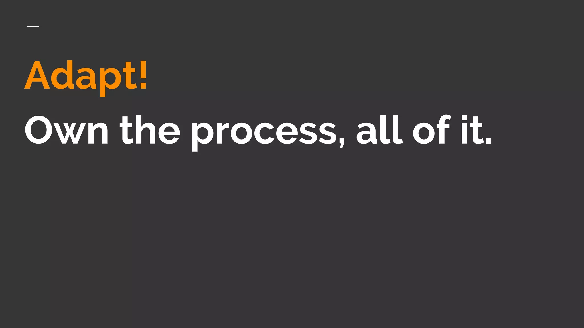 Adapt!
Own the process, all of it.
 