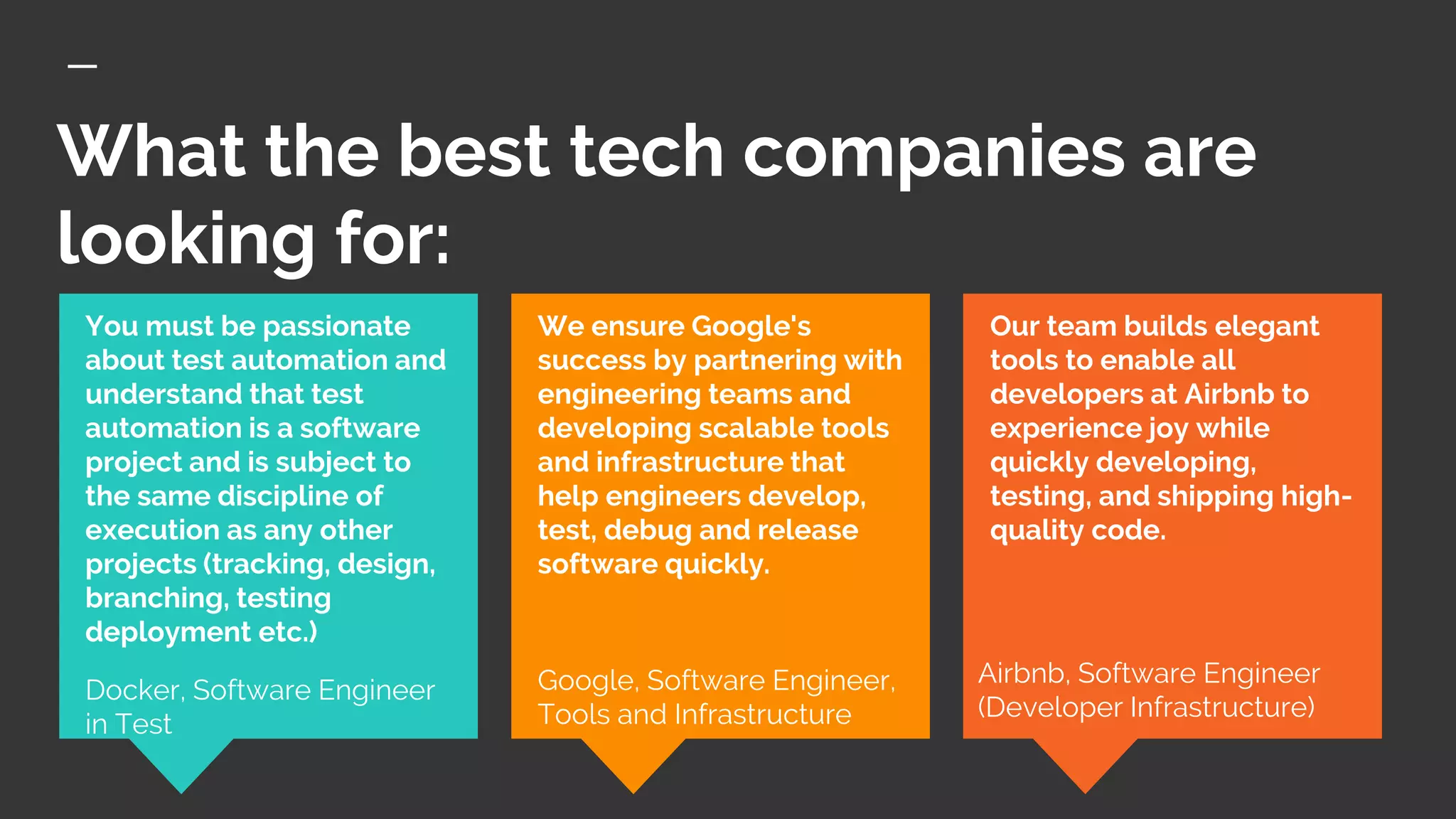 What the best tech companies are
looking for:
Our team builds elegant
tools to enable all
developers at Airbnb to
experience joy while
quickly developing,
testing, and shipping high-
quality code.
You must be passionate
about test automation and
understand that test
automation is a software
project and is subject to
the same discipline of
execution as any other
projects (tracking, design,
branching, testing
deployment etc.)
Docker, Software Engineer
in Test
We ensure Google's
success by partnering with
engineering teams and
developing scalable tools
and infrastructure that
help engineers develop,
test, debug and release
software quickly.
Google, Software Engineer,
Tools and Infrastructure
Airbnb, Software Engineer
(Developer Infrastructure)
 