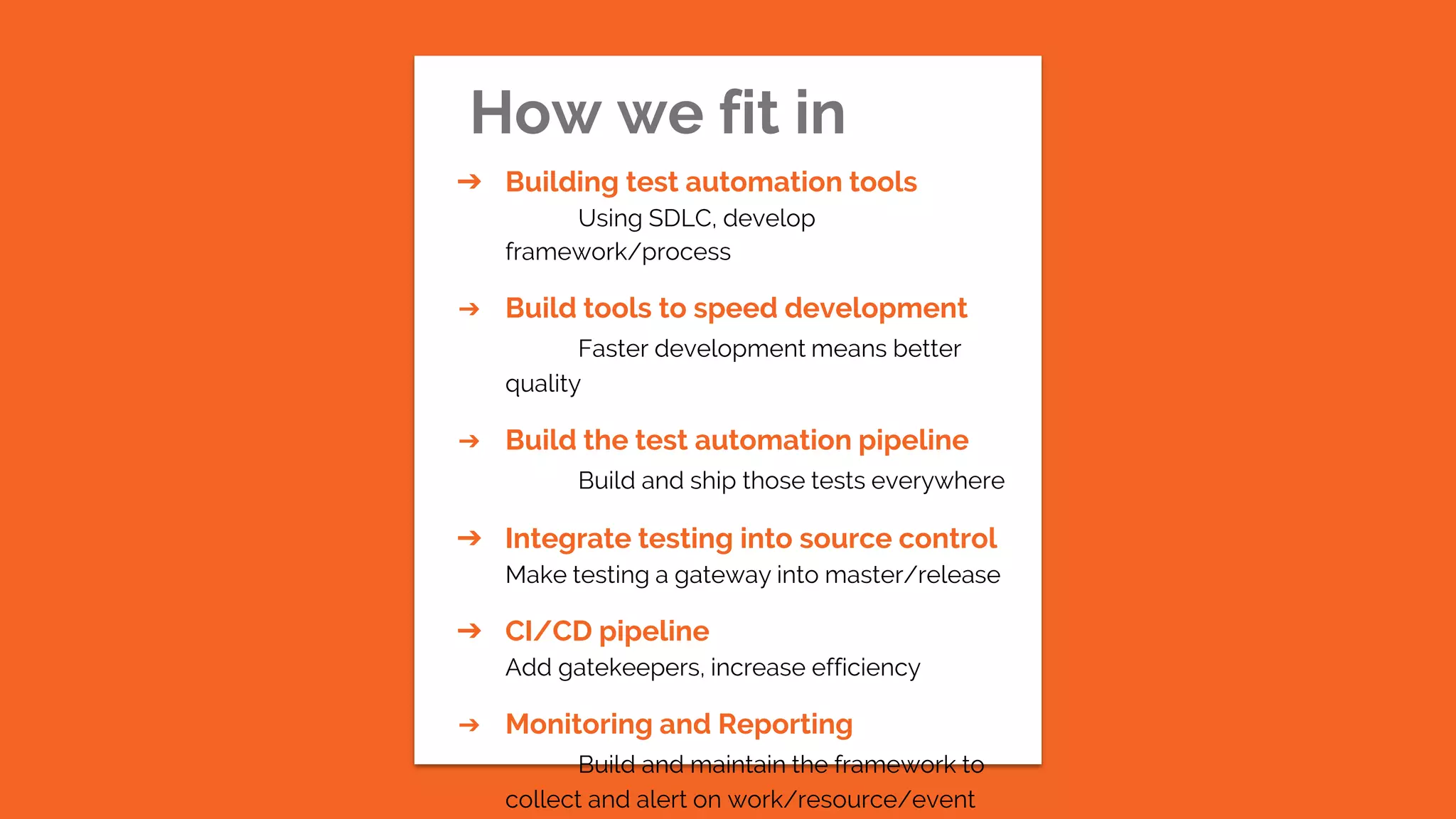 How we fit in
➔ Building test automation tools
Using SDLC, develop
framework/process
➔ Build tools to speed development
Faster development means better
quality
➔ Build the test automation pipeline
Build and ship those tests everywhere
➔ Integrate testing into source control
Make testing a gateway into master/release
➔ CI/CD pipeline
Add gatekeepers, increase efficiency
➔ Monitoring and Reporting
Build and maintain the framework to
collect and alert on work/resource/event
 