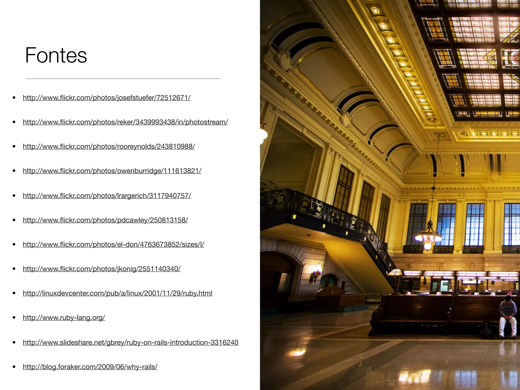 Fontes
• http://www.ﬂickr.com/photos/josefstuefer/72512671/
• http://www.ﬂickr.com/photos/reker/3439993438/in/photostream/
• http://www.ﬂickr.com/photos/rooreynolds/243810988/
• http://www.ﬂickr.com/photos/owenburridge/111613821/
• http://www.ﬂickr.com/photos/lrargerich/3117940757/
• http://www.ﬂickr.com/photos/pdcawley/250813158/
• http://www.ﬂickr.com/photos/el-don/4763673852/sizes/l/
• http://www.ﬂickr.com/photos/jkonig/2551140340/
• http://linuxdevcenter.com/pub/a/linux/2001/11/29/ruby.html
• http://www.ruby-lang.org/
• http://www.slideshare.net/gbrey/ruby-on-rails-introduction-3316240
• http://blog.foraker.com/2009/06/why-rails/
 