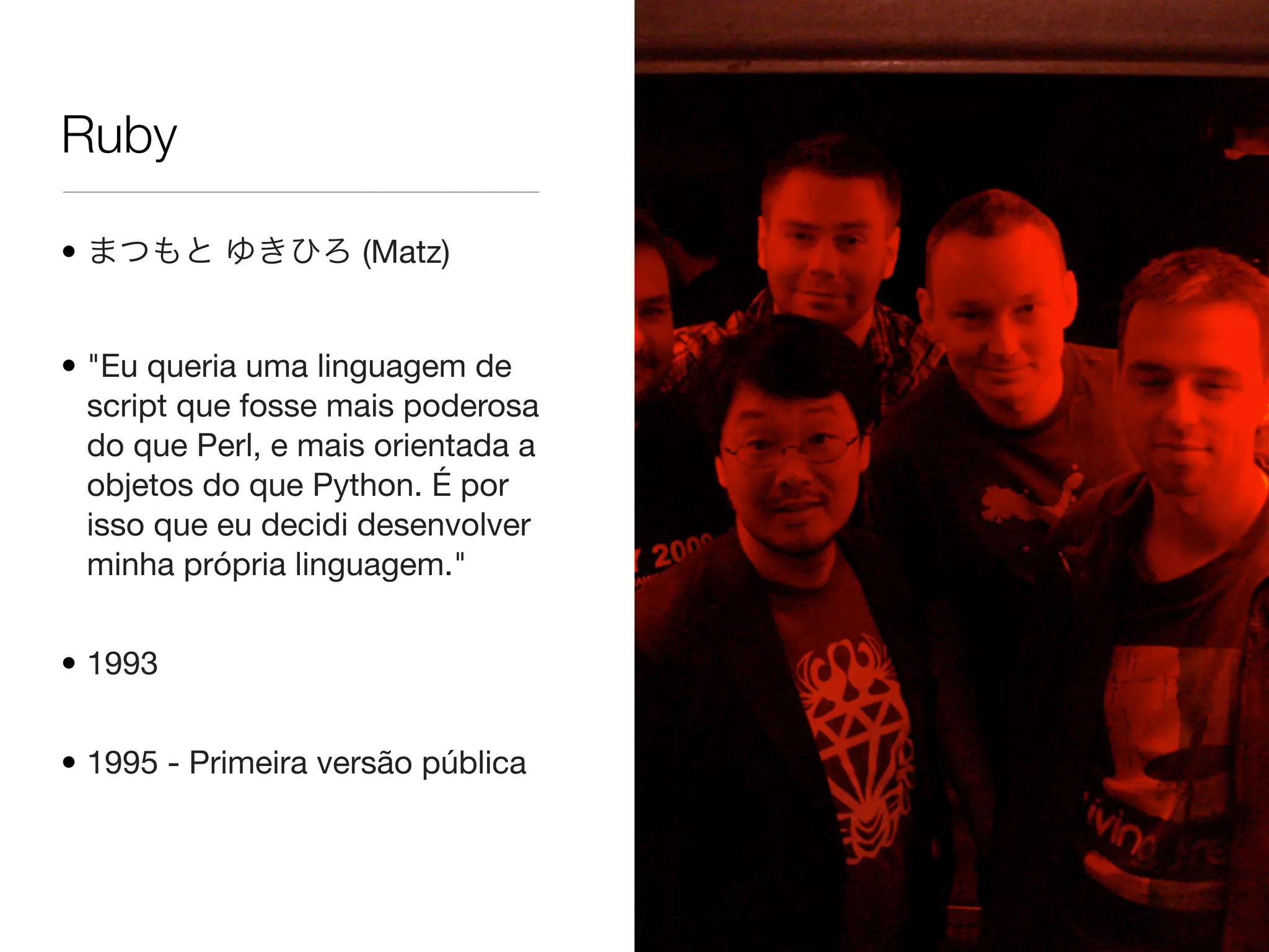 Ruby
• まつもと ゆきひろ (Matz)
• "Eu queria uma linguagem de
script que fosse mais poderosa
do que Perl, e mais orientada a
objetos do que Python. É por
isso que eu decidi desenvolver
minha própria linguagem."
• 1993
• 1995 - Primeira versão pública
 