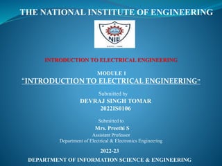 THE NATIONAL INSTITUTE OF ENGINEERING
INTRODUCTION TO ELECTRICAL ENGINEERING
MODULE 1
“INTRODUCTION TO ELECTRICAL ENGINEERING”
Submitted to
Mrs. Preethi S
Assistant Professor
Department of Electrical & Electronics Engineering
2022-23
DEPARTMENT OF INFORMATION SCIENCE & ENGINEERING
Submitted by
DEVRAJ SINGH TOMAR
2022IS0106
 