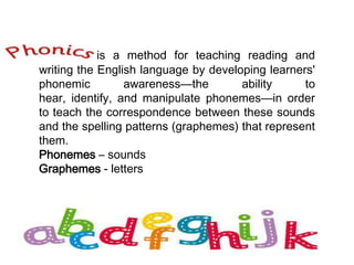 Phonics is a method for teaching reading and
writing the English language by developing learners'
phonemic awareness—the ability to
hear, identify, and manipulate phonemes—in order
to teach the correspondence between these sounds
and the spelling patterns (graphemes) that represent
them.
Phonemes – sounds
Graphemes - letters
 