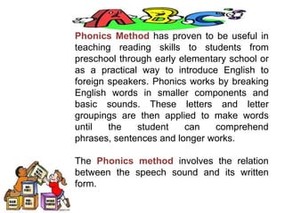 Phonics Method has proven to be useful in
teaching reading skills to students from
preschool through early elementary school or
as a practical way to introduce English to
foreign speakers. Phonics works by breaking
English words in smaller components and
basic sounds. These letters and letter
groupings are then applied to make words
until the student can comprehend
phrases, sentences and longer works.
The Phonics method involves the relation
between the speech sound and its written
form.
 