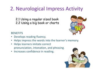 2. Neurological Impress Activity
2.1 Using a regular sized book
2.2 Using a big book or charts
BENEFITS
• Develops reading fluency.
• Helps impress the words into the learner's memory.
• Helps learners imitate correct
pronunciation, intonation, and phrasing.
• Increases confidence in reading.
 