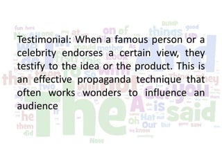 Testimonial: When a famous person or a
celebrity endorses a certain view, they
testify to the idea or the product. This is
an effective propaganda technique that
often works wonders to influence an
audience
 