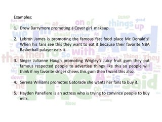 Examples:
1. Drew Barrymore promoting a Cover girl makeup.
2. Lebron James is promoting the famous fast food place Mc Donald's!
When his fans see this they want to eat it because their favorite NBA
Basketball palayer eats it.
3. Singer Julianne Haugh promoting Wrigley’s Juicy fruit gum they put
famous respected people to advertise things like this so people will
think if my favorite singer chews this gum then I want this also.
4. Serena Williams promotes Gatorade she wants her fans to buy it.
5. Hayden Panefiere is an actress who is trying to convince people to buy
milk.
 