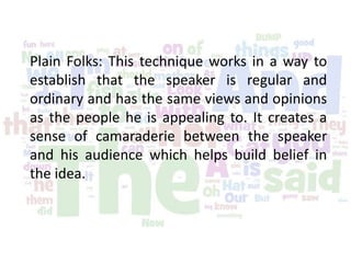 Plain Folks: This technique works in a way to
establish that the speaker is regular and
ordinary and has the same views and opinions
as the people he is appealing to. It creates a
sense of camaraderie between the speaker
and his audience which helps build belief in
the idea.
 