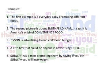 Examples:
1. The first example is a everyday baby promoting different
foods.
2. The second picture is about SMITHFEILD HAM...It says it is
America's original CONVENIENCE FOOD.
3. TYSON is advertising to end childhood hunger.
4. A litte boy that could be anyone is advertising OREO.
5. SUBWAY has a man promoting them by saying if you eat
SUBWAy you will lose weight.
 