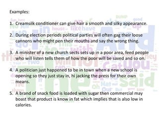 Examples:
1. Creamsilk conditioner can give hair a smooth and silky appearance.
2. During election periods political parties will often gag their loose
cannons who might pen their mouths and say the wrong thing.
3. A minister of a new church sects sets up in a poor area, feed people
who will listen tells them of how the poor will be saved and so on.
4. A politician just happened to be in town when a new school is
opening so they just stay in, hi jacking the press for their own
means.
5. A brand of snack food is loaded with sugar then commercial may
boast that product is know in fat which implies that is also low in
calories.
 