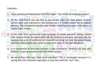 Examples:
1. Pepsi commercial that pushed forth the slogan “ the choice of a new generation.”
2. On the commercial you see that as one person takes out their phone another
person does until everyone in the balcony has a 7 mobile phone out to capture
dancing. This commercial would make viewers think that everyone in the dance is
supporting T-mobile.
3. In the state farm commercial state confusion it shows everyone waling around
with various items, the mans wife calls the insurance company and asks why his
husband has a lot of stuffs and he responds by telling her how she saved money
and that most people who switch to state farm save on average 480 dollars.
4. In a commercial of Proactive skincare it uses assertation “America’s #1 skin care
product” to group proactive with the entire country.
5. An ad of Macs that says “real mean use Macs” this is bandwagon because it is
saying that men should be own Macs or else they wont be “real” men.
 