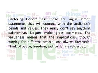 Glittering Generalities: These are vague, broad
statements that will connect with the audience's
beliefs and values. They really don't say anything
substantive. Slogans make great examples. The
vagueness means that the implications, though
varying for different people, are always favorable.
Think of peace, freedom, justice, family values, etc.
 