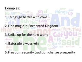 Examples:
1.Things go better with coke
2.Find magic in Enchanted Kingdom
3.Strike up for the new world
4.Gatorade always win
5.Freedom security tradition change prosperity
 
