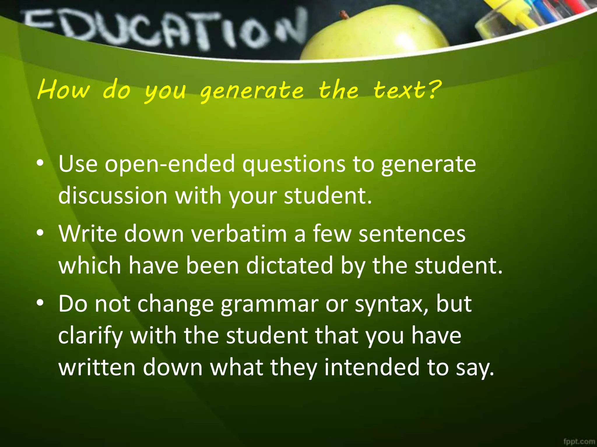 How do you generate the text?
• Use open-ended questions to generate
discussion with your student.
• Write down verbatim a few sentences
which have been dictated by the student.
• Do not change grammar or syntax, but
clarify with the student that you have
written down what they intended to say.
 