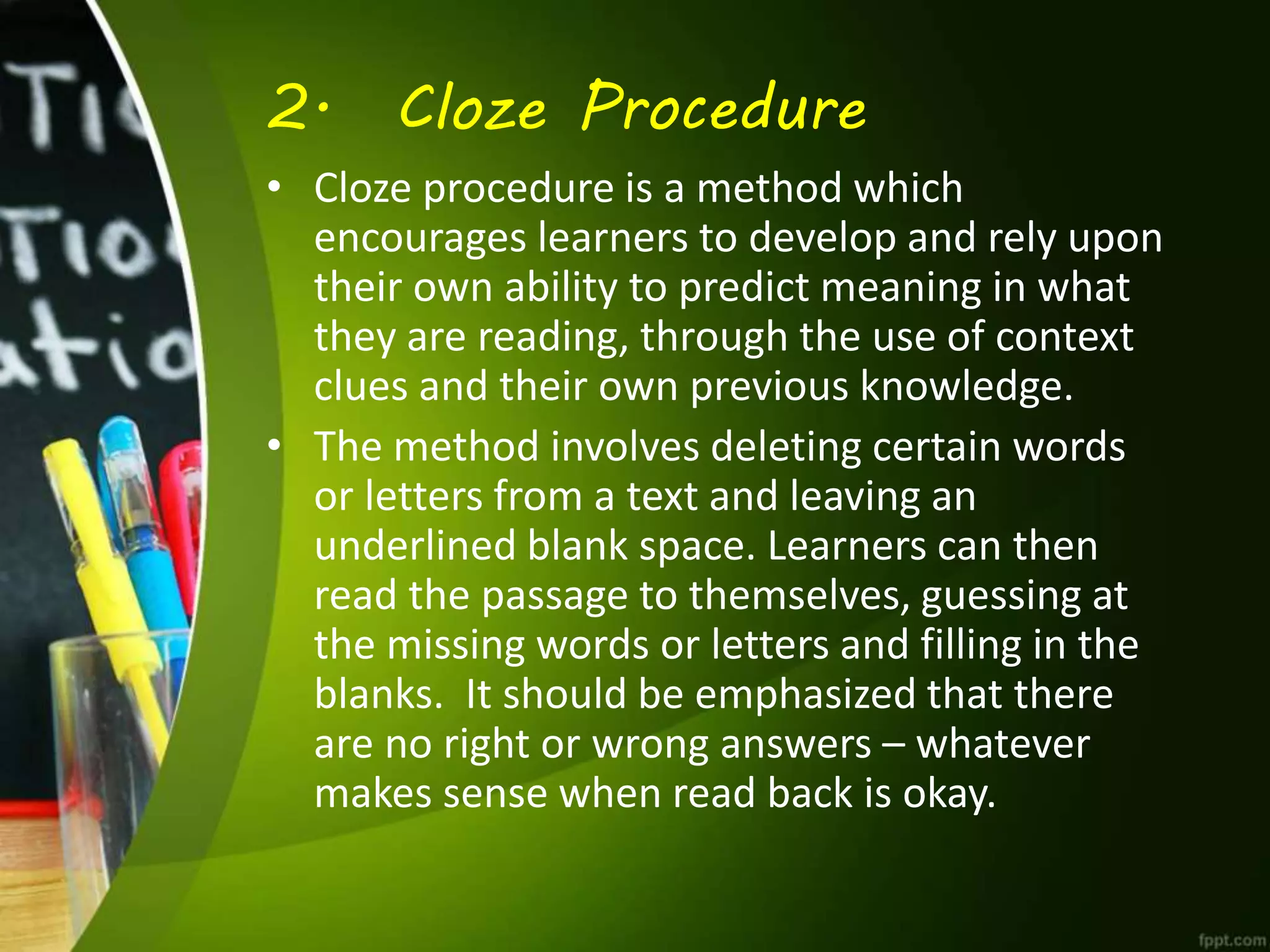 2. Cloze Procedure
• Cloze procedure is a method which
encourages learners to develop and rely upon
their own ability to predict meaning in what
they are reading, through the use of context
clues and their own previous knowledge.
• The method involves deleting certain words
or letters from a text and leaving an
underlined blank space. Learners can then
read the passage to themselves, guessing at
the missing words or letters and filling in the
blanks. It should be emphasized that there
are no right or wrong answers – whatever
makes sense when read back is okay.
 