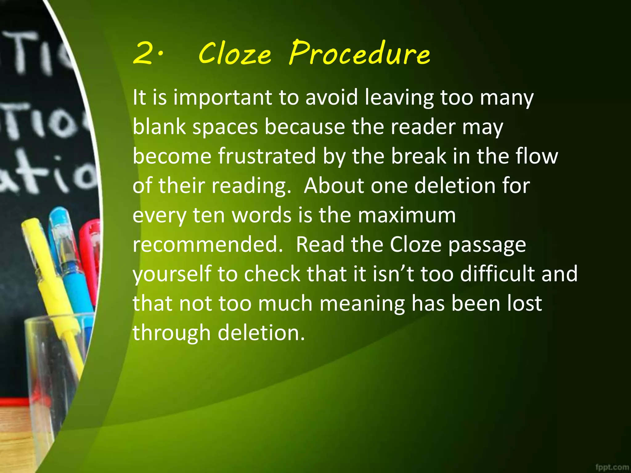 2. Cloze Procedure
It is important to avoid leaving too many
blank spaces because the reader may
become frustrated by the break in the flow
of their reading. About one deletion for
every ten words is the maximum
recommended. Read the Cloze passage
yourself to check that it isn’t too difficult and
that not too much meaning has been lost
through deletion.
 