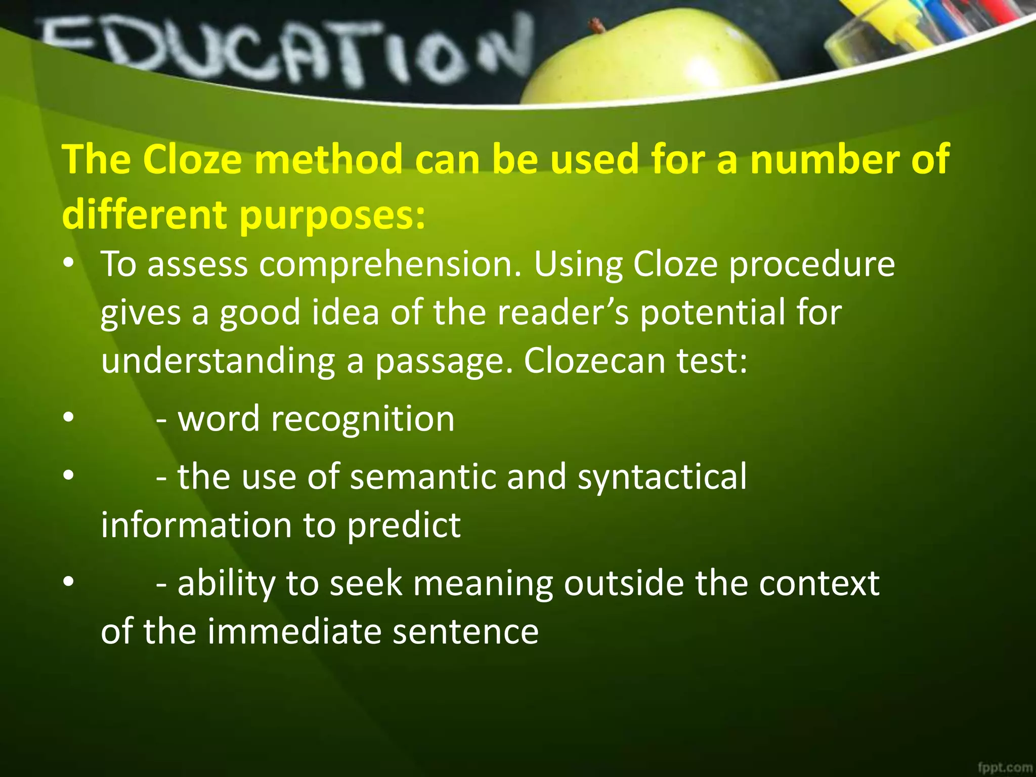 The Cloze method can be used for a number of
different purposes:
• To assess comprehension. Using Cloze procedure
gives a good idea of the reader’s potential for
understanding a passage. Clozecan test:
• - word recognition
• - the use of semantic and syntactical
information to predict
• - ability to seek meaning outside the context
of the immediate sentence
 