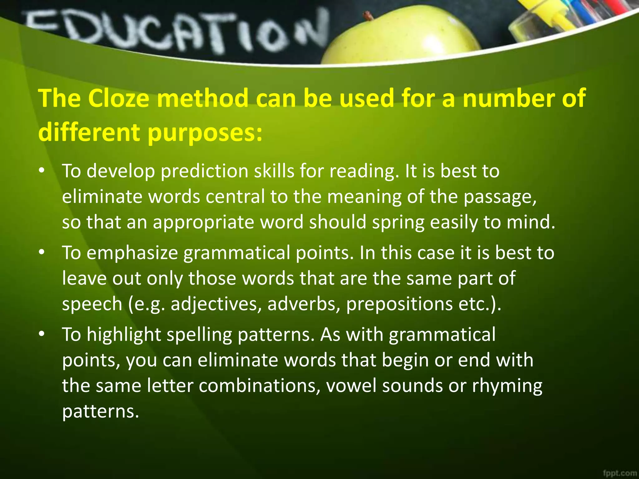The Cloze method can be used for a number of
different purposes:
• To develop prediction skills for reading. It is best to
eliminate words central to the meaning of the passage,
so that an appropriate word should spring easily to mind.
• To emphasize grammatical points. In this case it is best to
leave out only those words that are the same part of
speech (e.g. adjectives, adverbs, prepositions etc.).
• To highlight spelling patterns. As with grammatical
points, you can eliminate words that begin or end with
the same letter combinations, vowel sounds or rhyming
patterns.
 