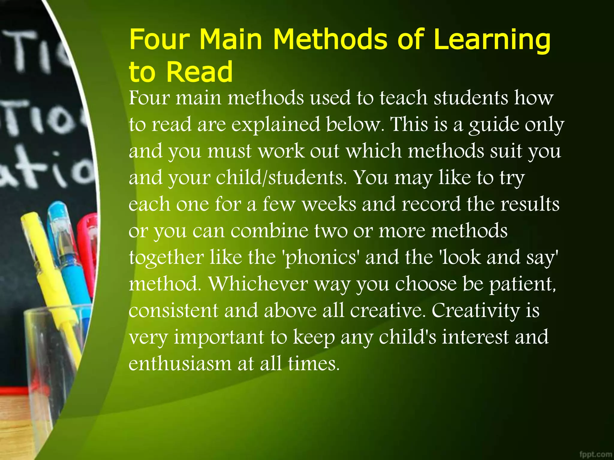 Four Main Methods of Learning
to Read
Four main methods used to teach students how
to read are explained below. This is a guide only
and you must work out which methods suit you
and your child/students. You may like to try
each one for a few weeks and record the results
or you can combine two or more methods
together like the 'phonics' and the 'look and say'
method. Whichever way you choose be patient,
consistent and above all creative. Creativity is
very important to keep any child's interest and
enthusiasm at all times.
 