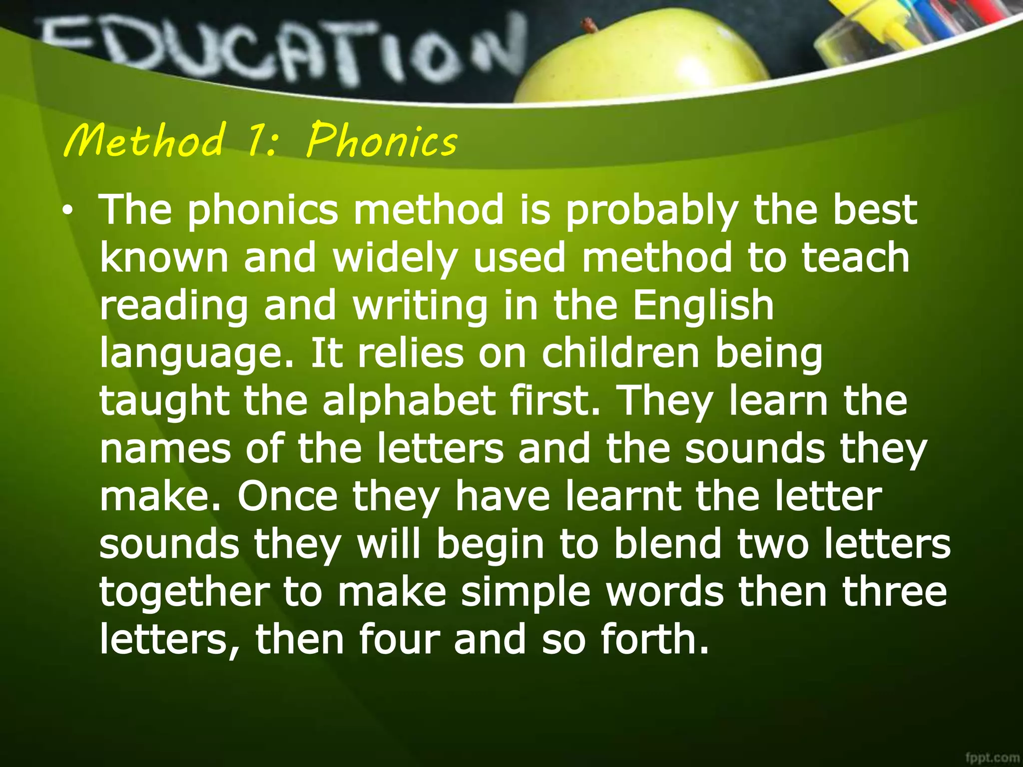 Method 1: Phonics
• The phonics method is probably the best
known and widely used method to teach
reading and writing in the English
language. It relies on children being
taught the alphabet first. They learn the
names of the letters and the sounds they
make. Once they have learnt the letter
sounds they will begin to blend two letters
together to make simple words then three
letters, then four and so forth.
 