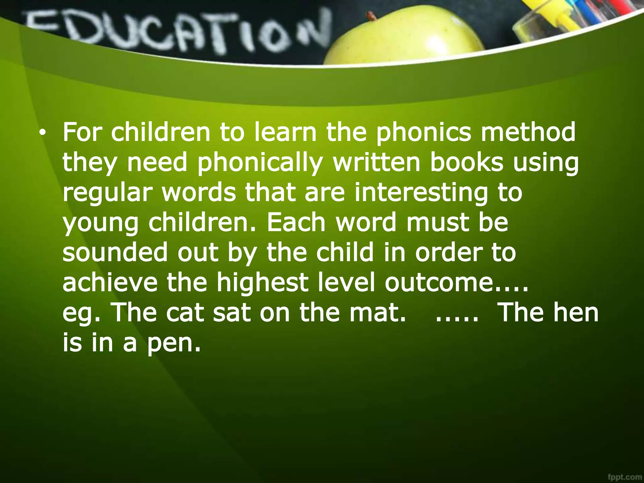 • For children to learn the phonics method
they need phonically written books using
regular words that are interesting to
young children. Each word must be
sounded out by the child in order to
achieve the highest level outcome....
eg. The cat sat on the mat. ..... The hen
is in a pen.
 