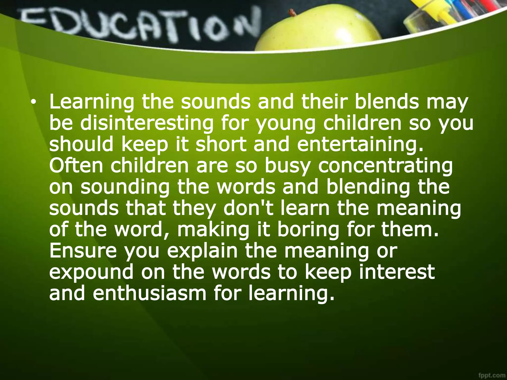 • Learning the sounds and their blends may
be disinteresting for young children so you
should keep it short and entertaining.
Often children are so busy concentrating
on sounding the words and blending the
sounds that they don't learn the meaning
of the word, making it boring for them.
Ensure you explain the meaning or
expound on the words to keep interest
and enthusiasm for learning.
 
